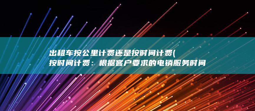 出租车按公里计费还是按时间计费 (按时间计费：根据客户要求的电销服务时间来收费，例如每个工作日8小时的服务时间。)