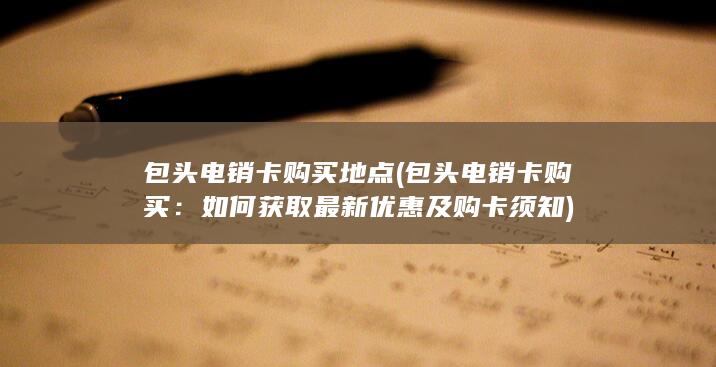 包头电销卡购买地点 (包头电销卡购买：如何获取最新优惠及购卡须知)