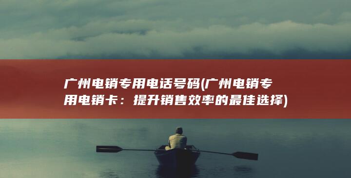 广州电销专用电话号码 (广州电销专用电销卡：提升销售效率的最佳选择)