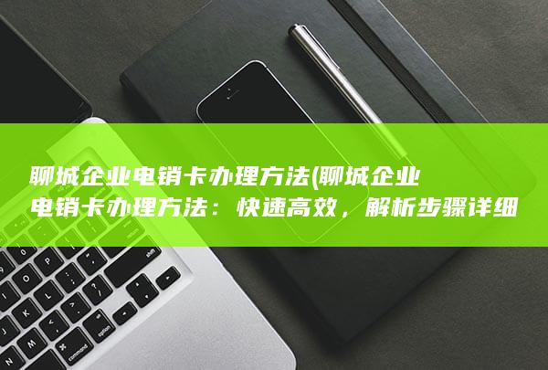 聊城企业电销卡办理方法 (聊城企业电销卡办理方法：快速高效，解析步骤详细)