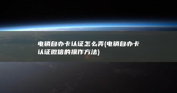 电销自办卡认证怎么弄 (电销自办卡认证微信的操作方法)