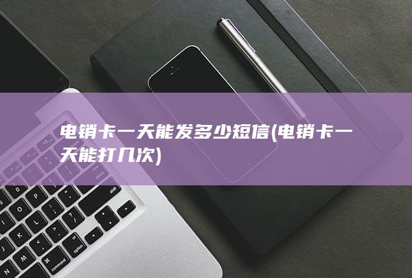 电销卡一天能发多少短信 (电销卡一天能打几次)