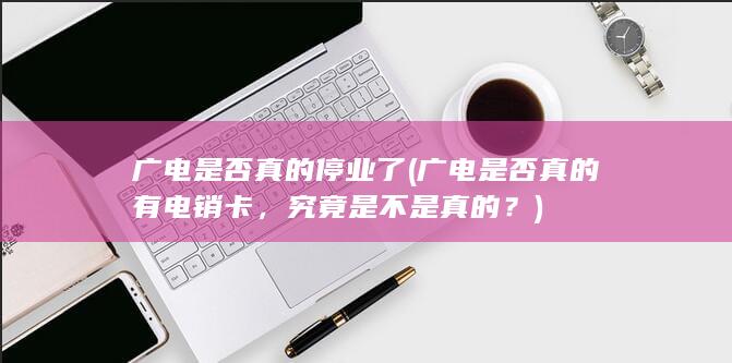 广电是否真的停业了 (广电是否真的有电销卡，究竟是不是真的？)