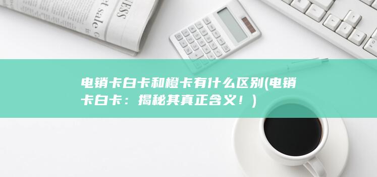 电销卡白卡和橙卡有什么区别 (电销卡白卡：揭秘其真正含义！)