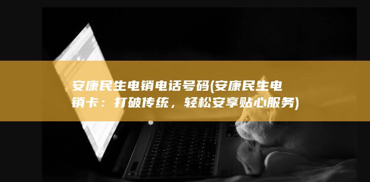 安康民生电销电话号码 (安康民生电销卡：打破传统，轻松安享贴心服务)