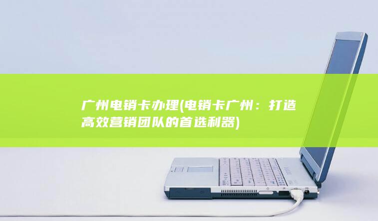 广州电销卡办理 (电销卡 广州：打造高效营销团队的首选利器)