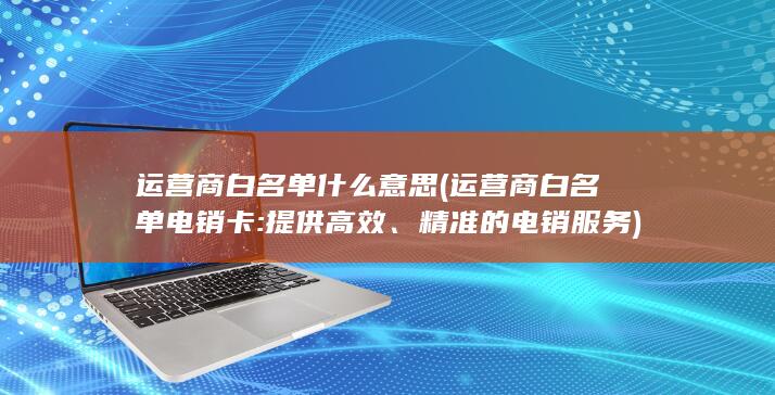 运营商白名单什么意思 (运营商白名单电销卡: 提供高效、精准的电销服务)