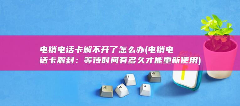 电销电话卡解不开了怎么办 (电销电话卡解封：等待时间有多久才能重新使用)