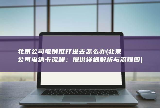 北京公司电销难打进去怎么办 (北京公司电销卡流程：提供详细解析与流程图)