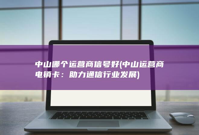 中山哪个运营商信号好 (中山运营商电销卡：助力通信行业发展)