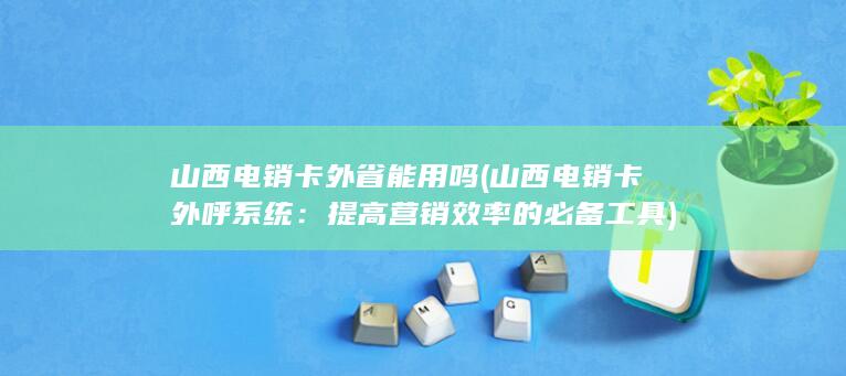 山西电销卡外省能用吗 (山西电销卡外呼系统：提高营销效率的必备工具)