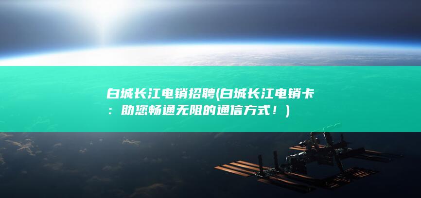 白城长江电销招聘 (白城长江电销卡：助您畅通无阻的通信方式！)