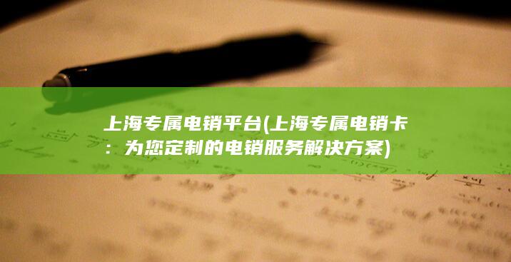 上海专属电销平台 (上海专属电销卡：为您定制的电销服务解决方案)