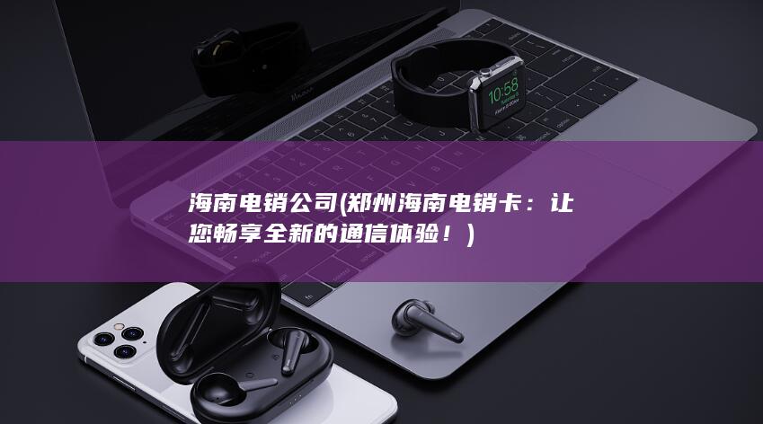 海南电销公司 (郑州海南电销卡：让您畅享全新的通信体验！)