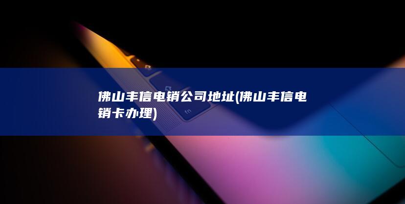 佛山丰信电销公司地址 (佛山丰信电销卡办理)