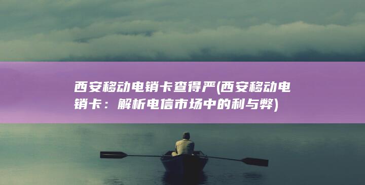 西安移动电销卡查得严 (西安移动电销卡：解析电信市场中的利与弊)