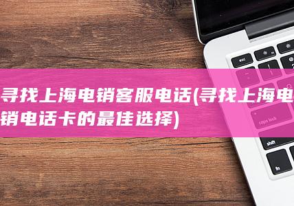 寻找上海电销客服电话 (寻找上海电销电话卡的最佳选择)