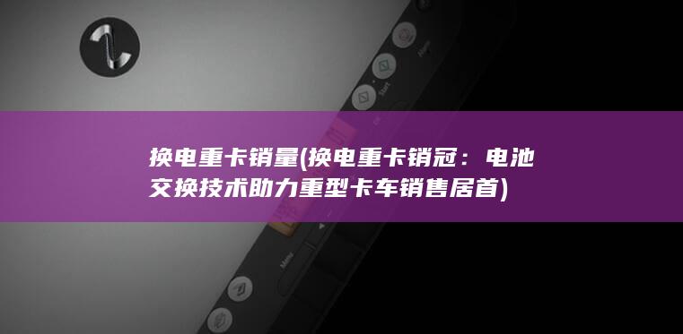 换电重卡销量 (换电重卡销冠：电池交换技术助力重型卡车销售居首)