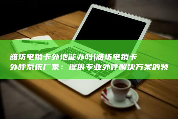 潍坊电销卡外地能办吗 (潍坊电销卡外呼系统厂家：提供专业外呼解决方案的领先企业)