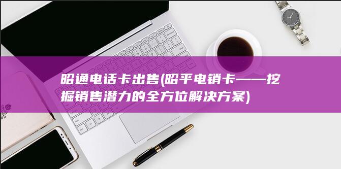 昭通电话卡出售 (昭平电销卡——挖掘销售潜力的全方位解决方案)