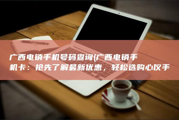 广西电销手机号码查询 (广西电销手机卡：抢先了解最新优惠，轻松选购心仪手机卡)