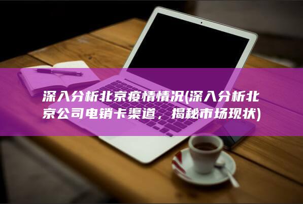 深入分析北京疫情情况 (深入分析北京公司电销卡渠道，揭秘市场现状)