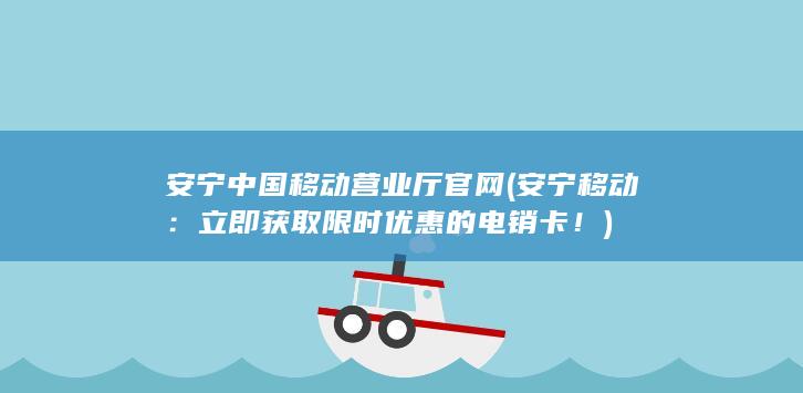 安宁中国移动营业厅官网 (安宁移动：立即获取限时优惠的电销卡！)