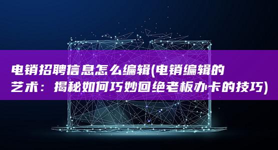 电销招聘信息怎么编辑 (电销编辑的艺术：揭秘如何巧妙回绝老板办卡的技巧)