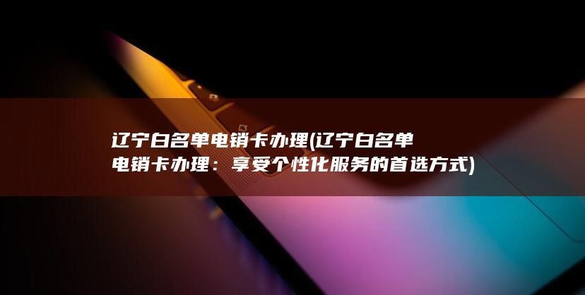 辽宁白名单电销卡办理 (辽宁白名单电销卡办理：享受个性化服务的首选方式)