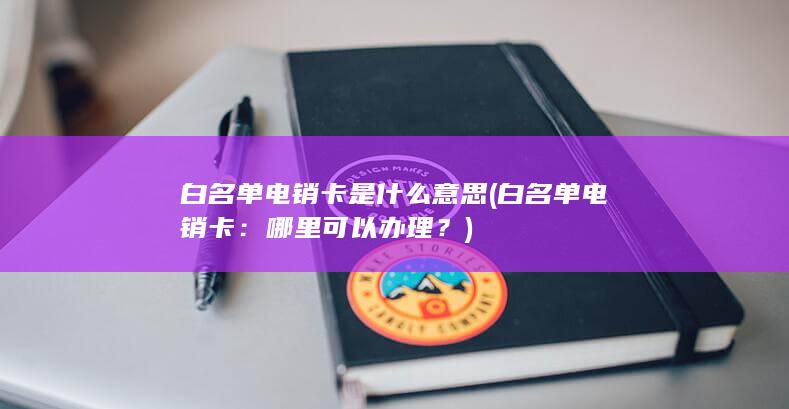 白名单电销卡是什么意思 (白名单电销卡：哪里可以办理？)