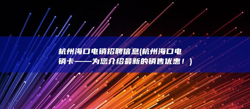 杭州海口电销招聘信息 (杭州海口电销卡——为您介绍最新的销售优惠！)