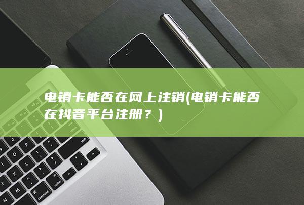 电销卡能否在网上注销 (电销卡能否在抖音平台注册？)