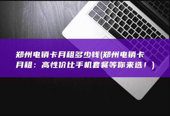 郑州电销卡月租多少钱 (郑州电销卡月租：高性价比手机套餐等你来选！)