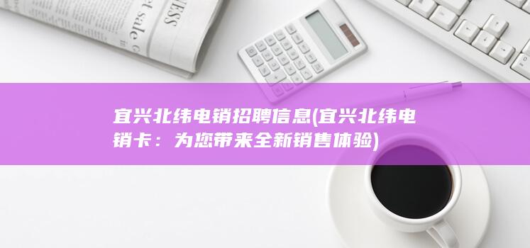 宜兴北纬电销招聘信息 (宜兴北纬电销卡：为您带来全新销售体验)