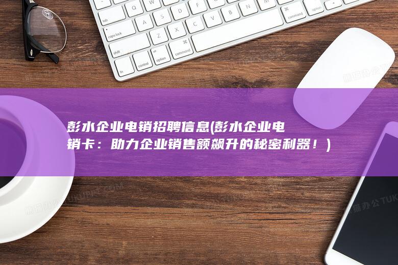 彭水企业电销招聘信息 (彭水企业电销卡：助力企业销售额飙升的秘密利器！)