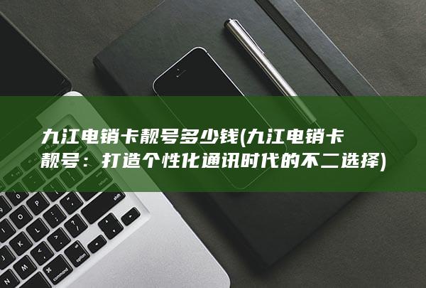 九江电销卡靓号多少钱 (九江电销卡靓号：打造个性化通讯时代的不二选择)