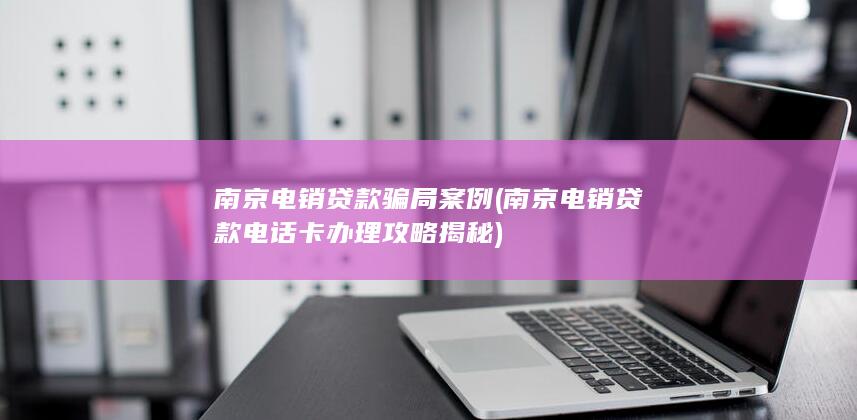 南京电销贷款骗局案例 (南京电销贷款电话卡办理攻略揭秘)