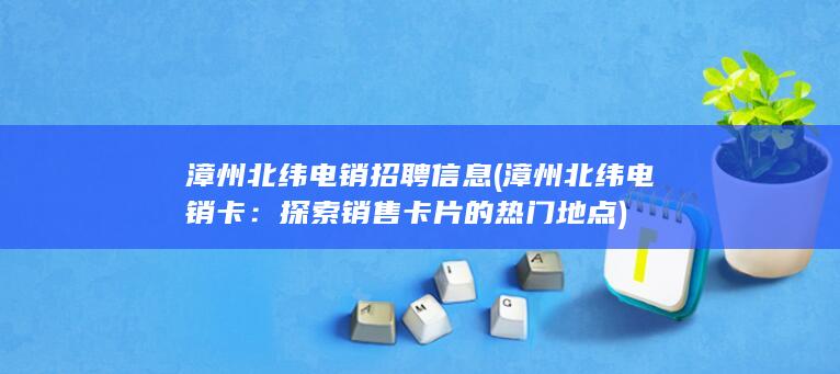 漳州北纬电销招聘信息 (漳州北纬电销卡：探索销售卡片的热门地点)