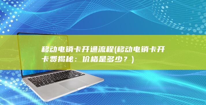 移动电销卡开通流程 (移动电销卡开卡费揭秘：价格是多少？)