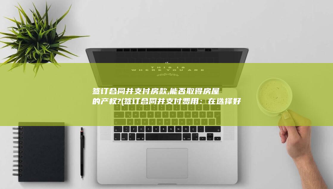 签订合同并支付房款,能否取得房屋的产权? (签订合同并支付费用：在选择好套餐后，与供应商签订合同，并支付相应的费用。在支付费用时，应注意确保支付平台的安全性，避免信息泄露和金钱损失。)