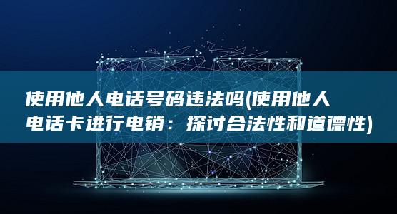 使用他人电话号码违法吗 (使用他人电话卡进行电销：探讨合法性和道德性)