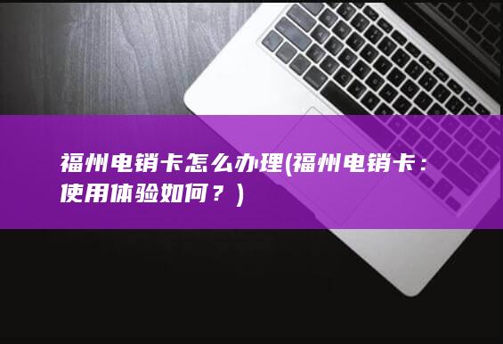 福州电销卡怎么办理 (福州电销卡：使用体验如何？)