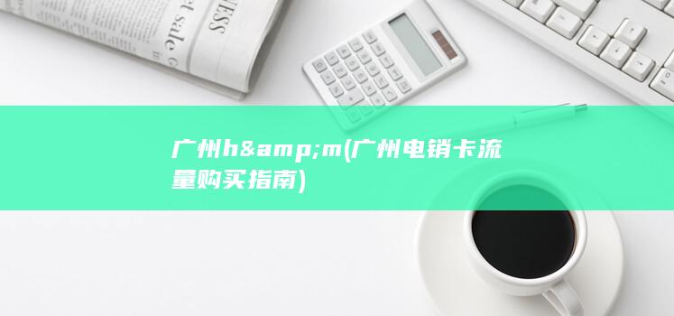 广州 h&m (广州电销卡流量购买指南)