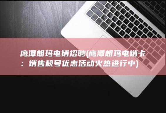 鹰潭朗玛电销招聘 (鹰潭朗玛电销卡：销售靓号优惠活动火热进行中)