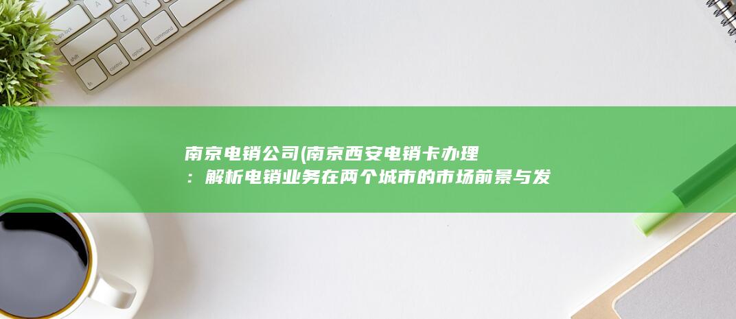 南京电销公司 (南京西安电销卡办理：解析电销业务在两个城市的市场前景与发展趋势)