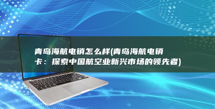 青岛海航电销怎么样 (青岛海航电销卡：探索中国航空业新兴市场的领先者)