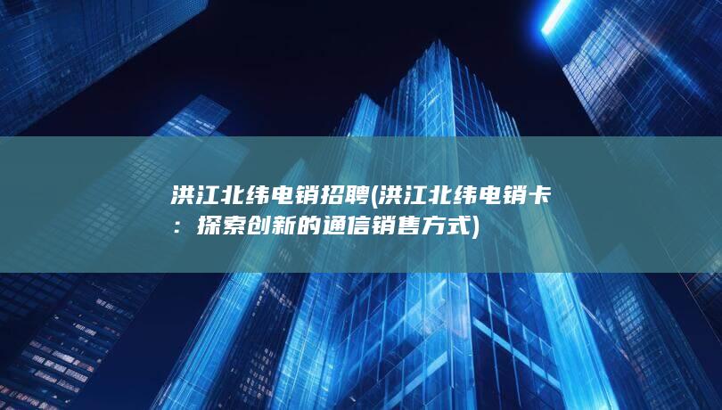 洪江北纬电销招聘 (洪江北纬电销卡：探索创新的通信销售方式)