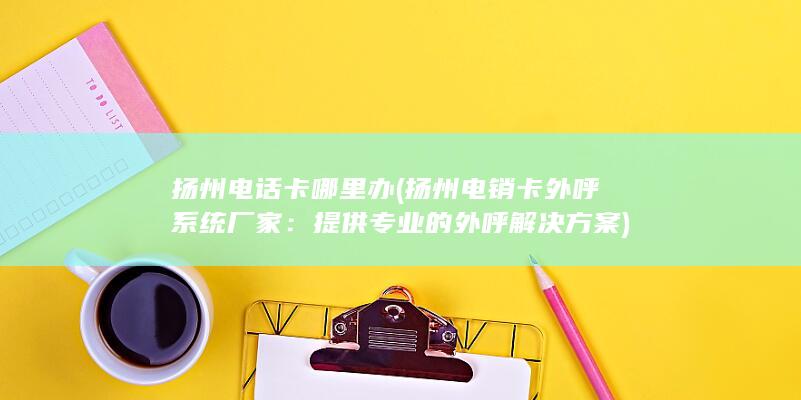 扬州电话卡哪里办 (扬州电销卡外呼系统厂家：提供专业的外呼解决方案)