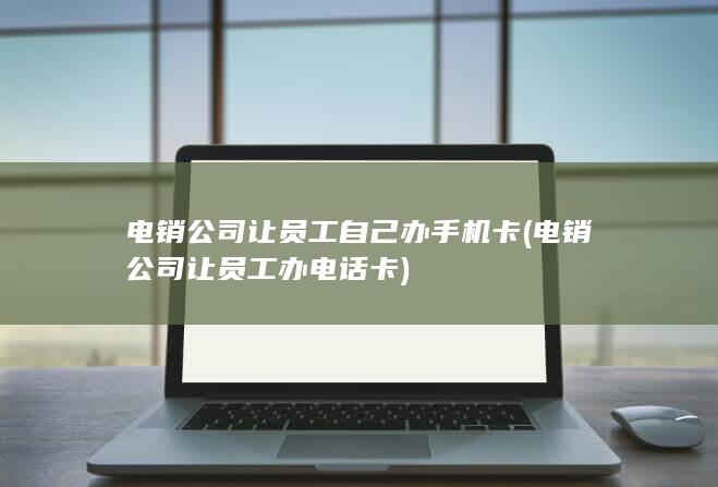 电销公司让员工自己办手机卡 (电销公司让员工办电话卡)