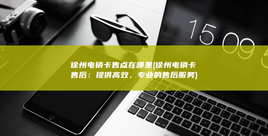 徐州电销卡售点在哪里 (徐州电销卡售后：提供高效、专业的售后服务)